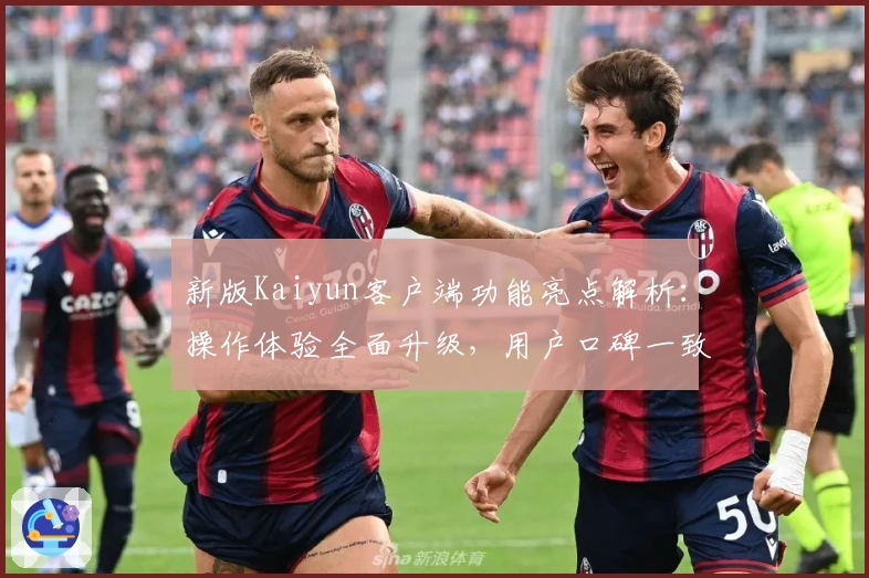 新版Kaiyun客户端功能亮点解析：操作体验全面升级，用户口碑一致好评